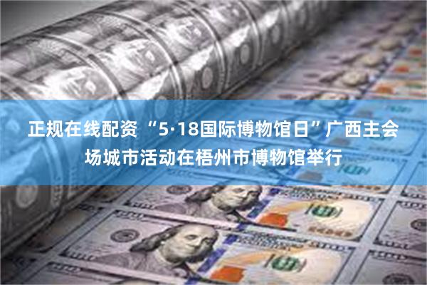 正规在线配资 “5·18国际博物馆日”广西主会场城市活动在梧州市博物馆举行