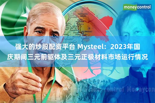 强大的炒股配资平台 Mysteel：2023年国庆期间三元前驱体及三元正极材料市场运行情况