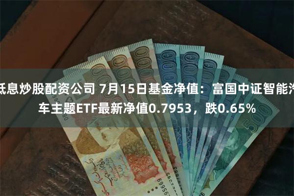 低息炒股配资公司 7月15日基金净值：富国中证智能汽车主题ETF最新净值0.7953，跌0.65%