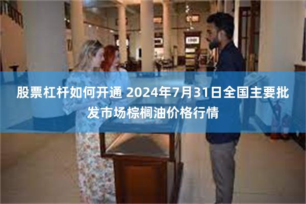 股票杠杆如何开通 2024年7月31日全国主要批发市场棕榈油价格行情