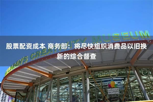 股票配资成本 商务部：将尽快组织消费品以旧换新的综合督查