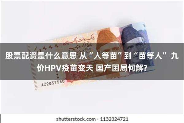 股票配资是什么意思 从“人等苗”到“苗等人” 九价HPV疫苗变天 国产困局何解?