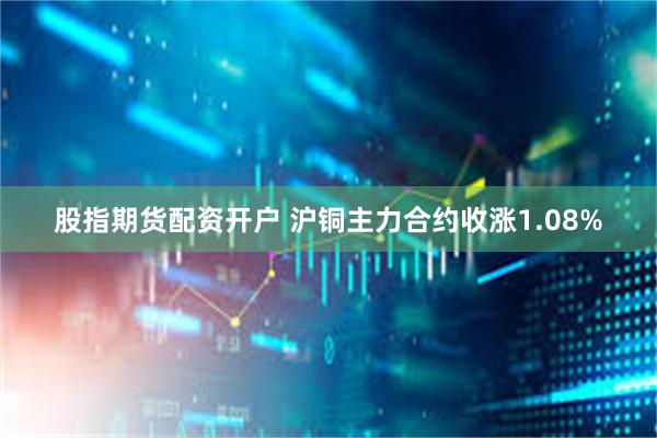 股指期货配资开户 沪铜主力合约收涨1.08%