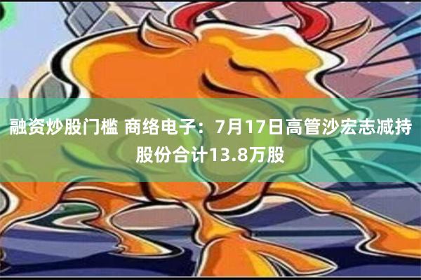 融资炒股门槛 商络电子：7月17日高管沙宏志减持股份合计13.8万股