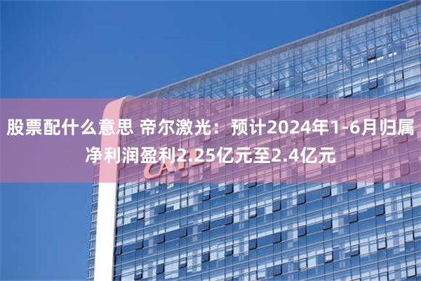 股票配什么意思 帝尔激光：预计2024年1-6月归属净利润盈利2.25亿元至2.4亿元