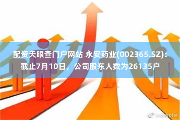 配资天眼查门户网站 永安药业(002365.SZ)：截止7月10日，公司股东人数为26135户