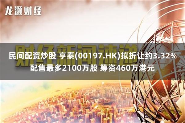 民间配资炒股 亨泰(00197.HK)拟折让约3.32%配售最多2100万股 筹资460万港元