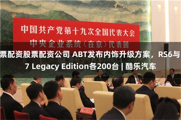 股票配资股票配资公司 ABT发布内饰升级方案，RS6与RS7 Legacy Edition各200台 | 酷乐汽车