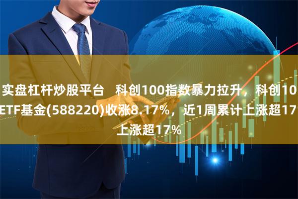 实盘杠杆炒股平台   科创100指数暴力拉升，科创100ETF基金(588220)收涨8.17%，近1周累计上涨超17%