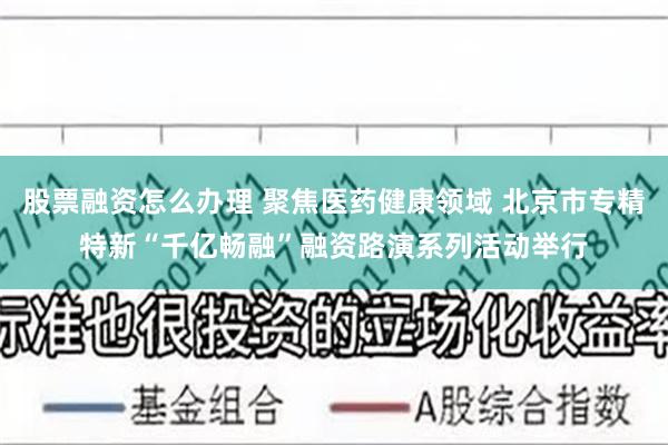 股票融资怎么办理 聚焦医药健康领域 北京市专精特新“千亿畅融”融资路演系列活动举行