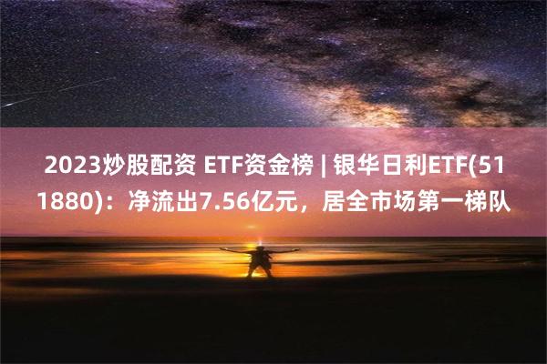 2023炒股配资 ETF资金榜 | 银华日利ETF(511880)：净流出7.56亿元，居全市场第一梯队