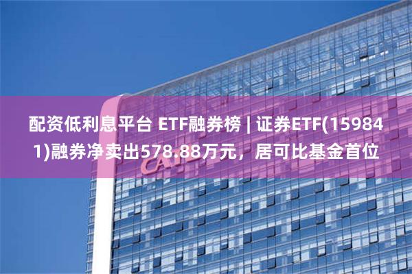 配资低利息平台 ETF融券榜 | 证券ETF(159841)融券净卖出578.88万元，居可比基金首位