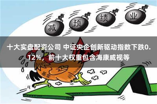 十大实盘配资公司 中证央企创新驱动指数下跌0.12%，前十大权重包含海康威视等