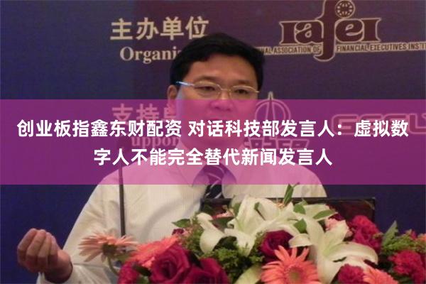 创业板指鑫东财配资 对话科技部发言人：虚拟数字人不能完全替代新闻发言人