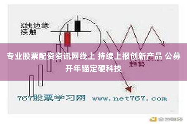 专业股票配资资讯网线上 持续上报创新产品 公募开年锚定硬科技