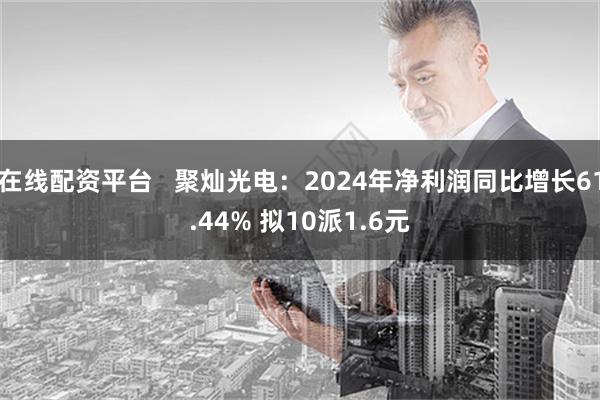 在线配资平台   聚灿光电：2024年净利润同比增长61.44% 拟10派1.6元