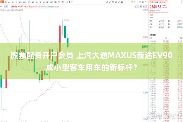 股票配资开户会员 上汽大通MAXUS新途EV90成小型客车用车的新标杆？